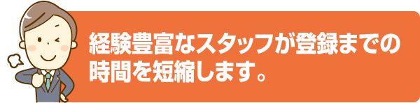 経験豊富なスタッフが登録までの時間を短縮します。