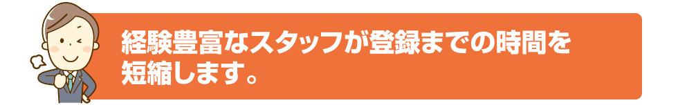 経験豊富なスタッフが登録までの時間を短縮します。