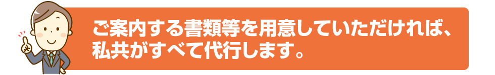 ご案内する書類等を用意していただければ、私共がすべて代行します。