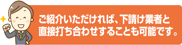 ご紹介いただければ、下請け業者と直接打ち合わせすることも可能です。