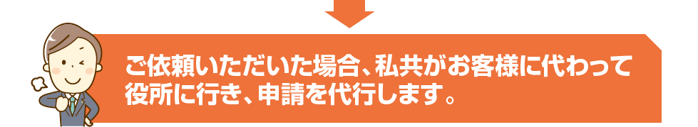 ご依頼いただいた場合、私共がお客様に代わって役所に行き、申請を代行します。