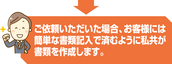 ご依頼いただいた場合、お客様には簡単な書類記入で済むように私共が書類を作成します。