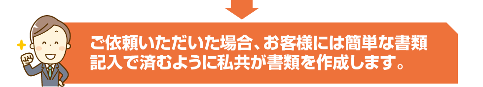 ご依頼いただいた場合、お客様には簡単な書類記入で済むように私共が書類を作成します。