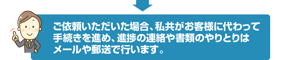 ご依頼いただいた場合、私共がお客様に代わって手続きを進め、進捗の連絡や書類のやりとりはメールや郵送で行います。