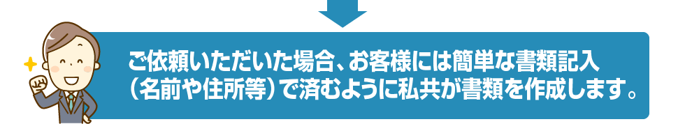 ご依頼いただいた場合、お客様には簡単な書類記入（名前や住所等）で済むように私共が書類を作成します。