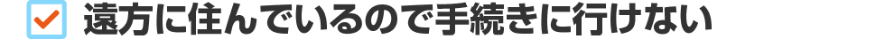 遠方に住んでいるので手続きに行けない
